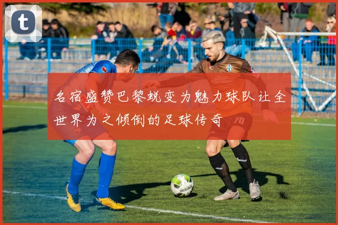 名宿盛赞巴黎蜕变为魅力球队让全世界为之倾倒的足球传奇