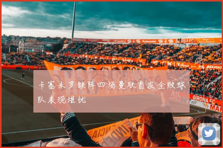 卡塞米罗缺阵四场曼联首发全败球队表现堪忧