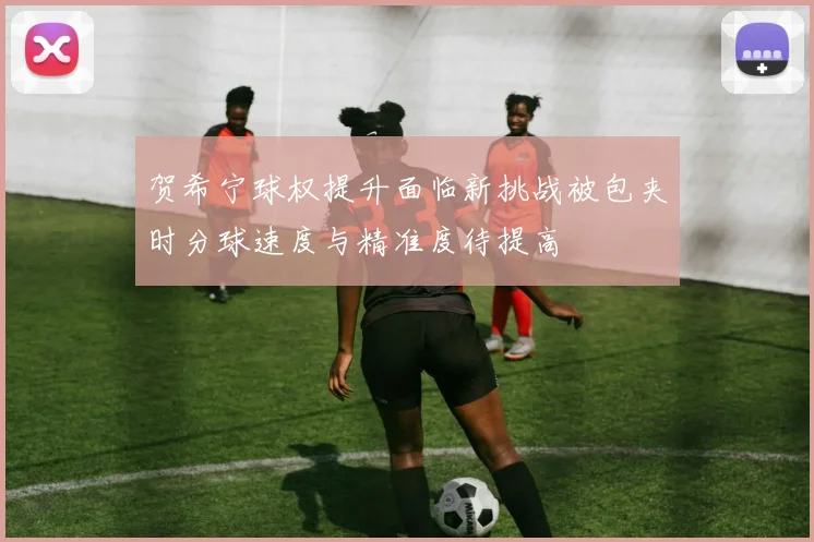 贺希宁球权提升面临新挑战被包夹时分球速度与精准度待提高