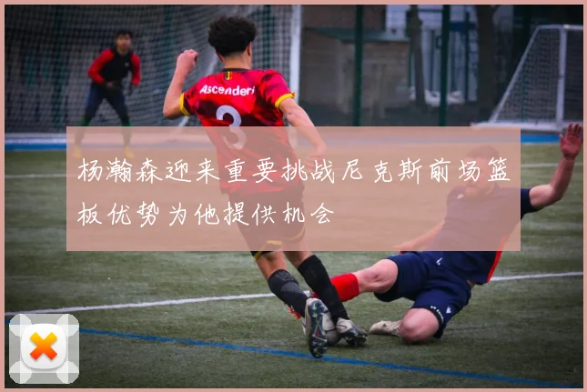 杨瀚森迎来重要挑战尼克斯前场篮板优势为他提供机会