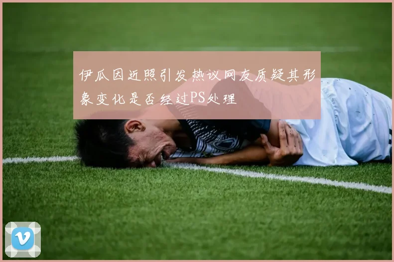 伊瓜因近照引发热议网友质疑其形象变化是否经过PS处理
