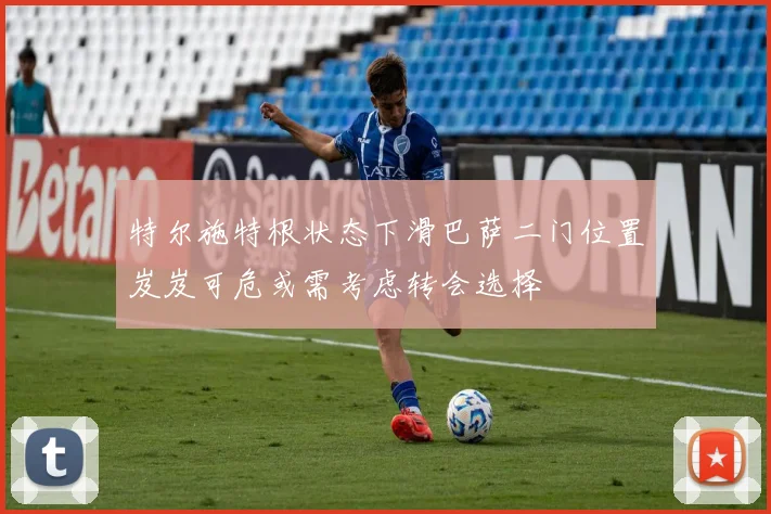 特尔施特根状态下滑巴萨二门位置岌岌可危或需考虑转会选择