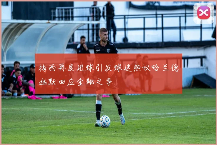 梅西再度进球引发球迷热议哈兰德幽默回应金靴之争