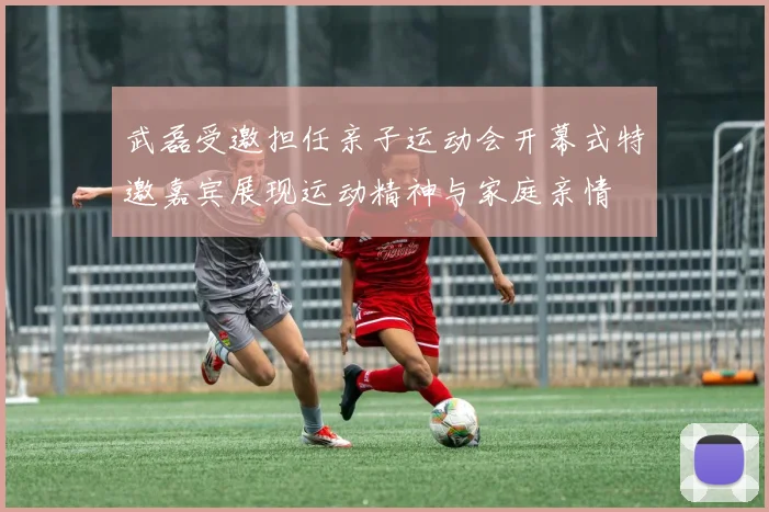 武磊受邀担任亲子运动会开幕式特邀嘉宾展现运动精神与家庭亲情