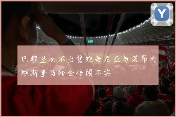 巴黎坚决不出售维蒂尼亚与若昂内维斯皇马转会传闻不实