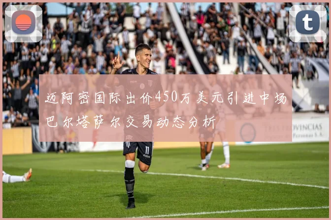 迈阿密国际出价450万美元引进中场巴尔塔萨尔交易动态分析