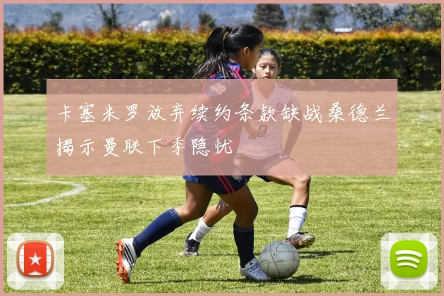 卡塞米罗放弃续约条款缺战桑德兰揭示曼联下季隐忧
