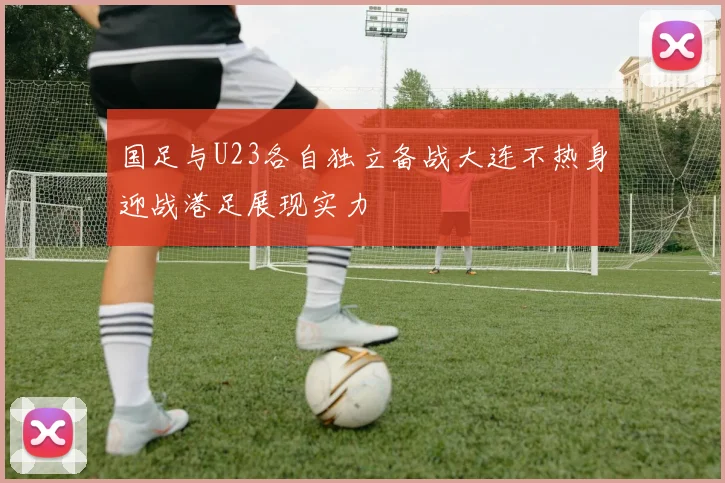 国足与U23各自独立备战大连不热身迎战港足展现实力