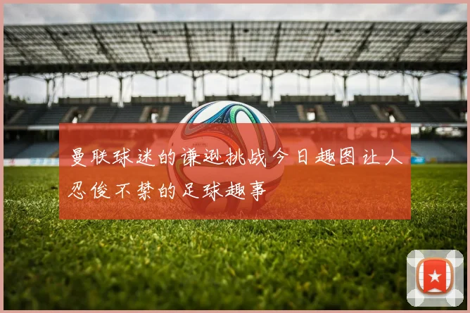 曼联球迷的谦逊挑战今日趣图让人忍俊不禁的足球趣事