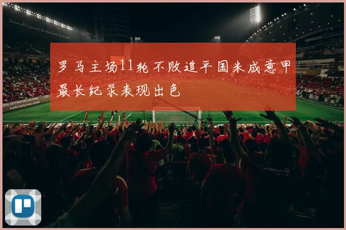 罗马主场11轮不败追平国米成意甲最长纪录表现出色