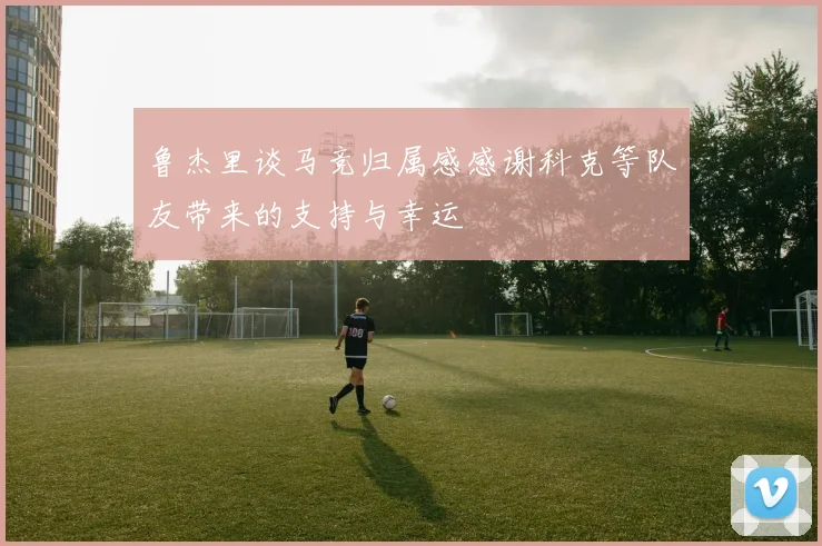 鲁杰里谈马竞归属感感谢科克等队友带来的支持与幸运