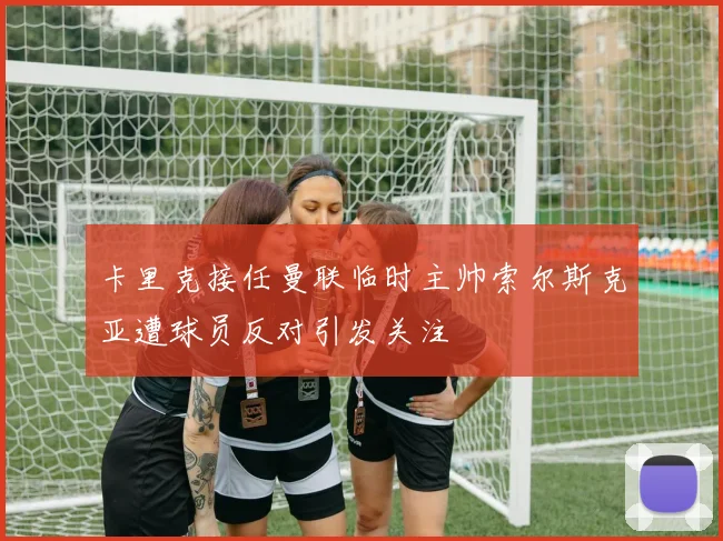 卡里克接任曼联临时主帅索尔斯克亚遭球员反对引发关注