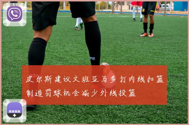 皮尔斯建议文班亚马多打内线扣篮制造罚球机会减少外线投篮