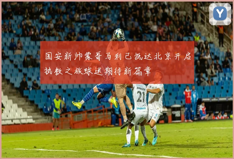 国安新帅蒙哥马利已抵达北京开启执教之旅球迷期待新篇章