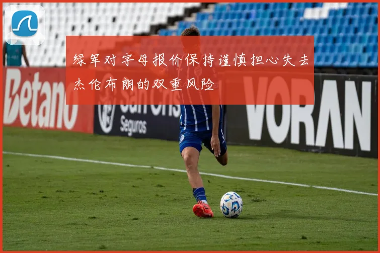 绿军对字母报价保持谨慎担心失去杰伦布朗的双重风险